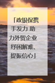 政银保携手发力 助力外贸企业纾困解难、提振信心